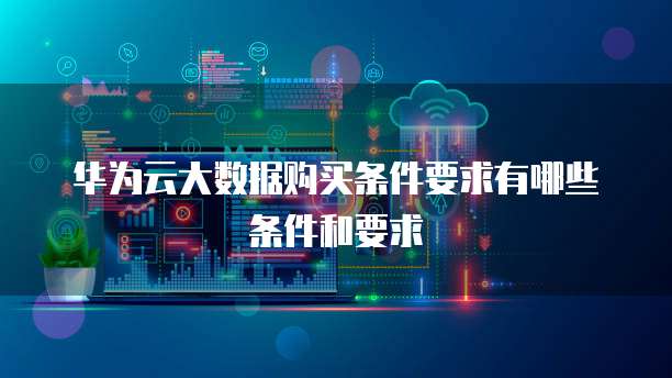华为云大数据购买条件要求有哪些条件和要求