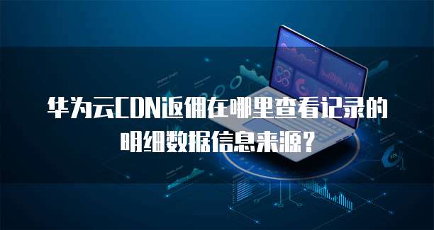 华为云CDN返佣在哪里查看记录的明细数据信息来源?