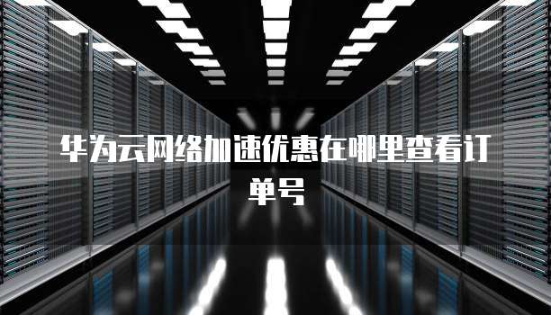 华为云网络加速优惠在哪里查看订单号
