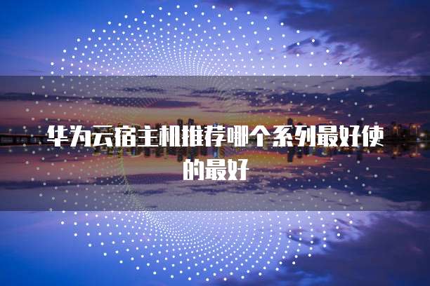 华为云宿主机推荐哪个系列最好使的最好