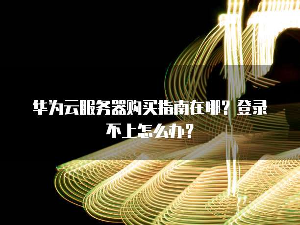 华为云服务器购买指南在哪?登录不上怎么办?