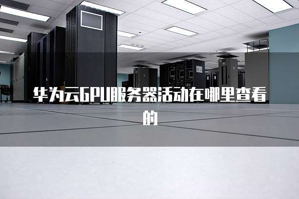 华为云GPU服务器活动在哪里查看的