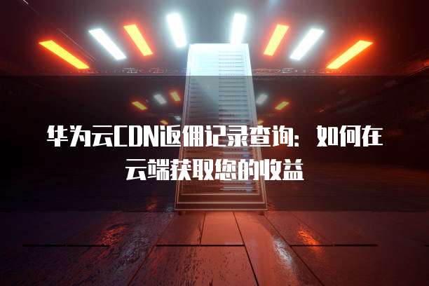 华为云CDN返佣记录查询：如何在云端获取您的收益