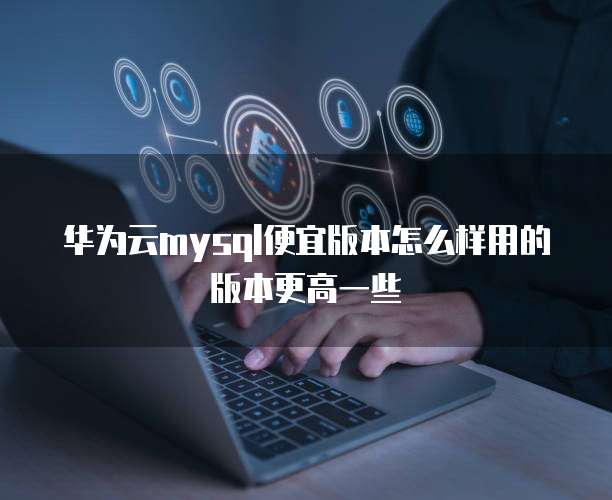 华为云mysql便宜版本怎么样用的版本更高一些