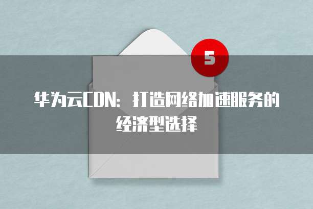 华为云CDN：打造网络加速服务的经济型选择