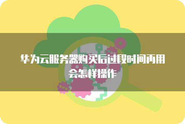 华为云服务器购买后过段时间再用会怎样操作