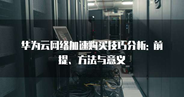 华为云网络加速购买技巧分析: 前提、方法与意义