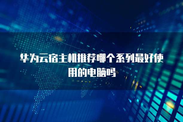 华为云宿主机推荐哪个系列最好使用的电脑吗