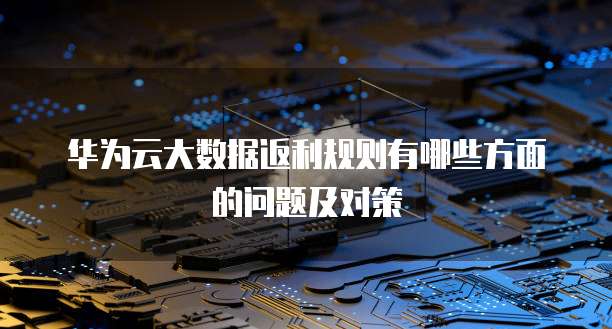 华为云大数据返利规则有哪些方面的问题及对策