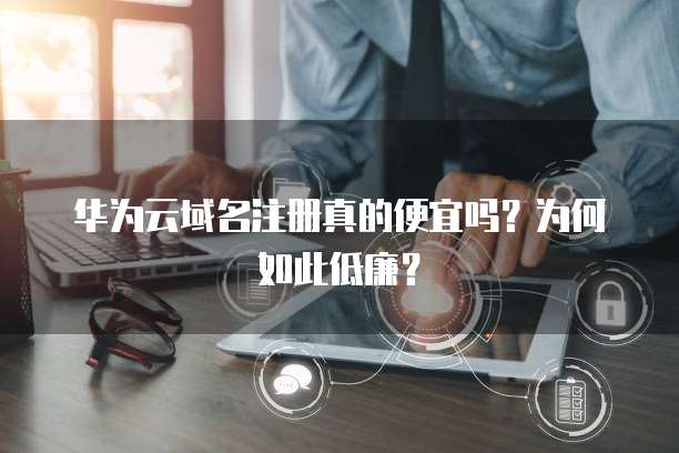 华为云域名注册真的便宜吗?为何如此低廉?