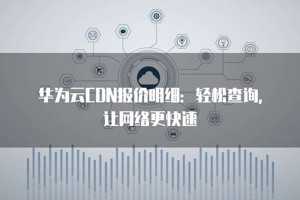 华为云CDN报价明细:轻松查询,让网络更快速