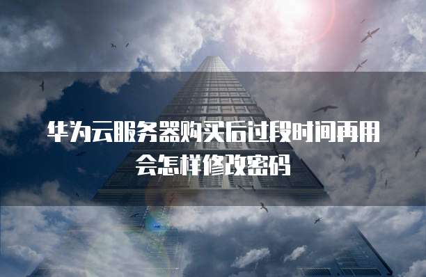 华为云服务器购买后过段时间再用会怎样修改密码