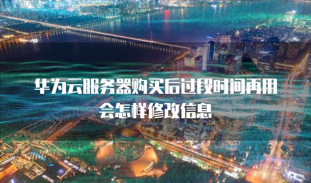 华为云服务器购买后过段时间再用会怎样修改信息