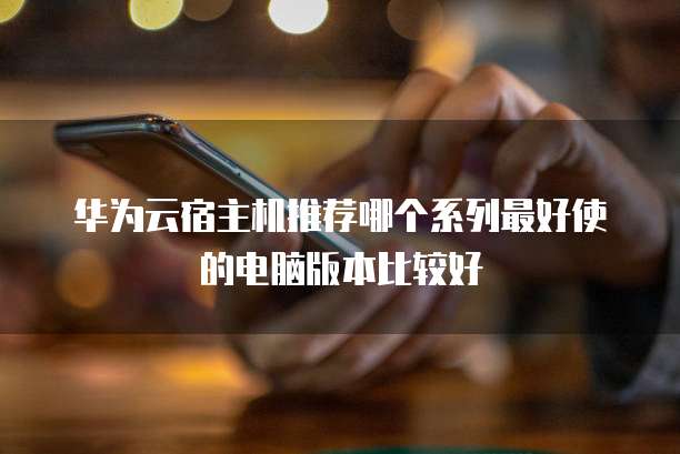 华为云宿主机推荐哪个系列最好使的电脑版本比较好