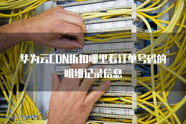 华为云CDN折扣哪里看订单号码的明细记录信息