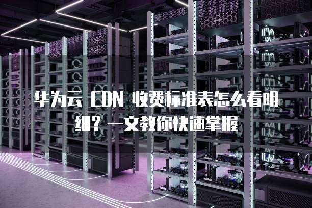 华为云 CDN 收费标准表怎么看明细?一文教你快速掌握