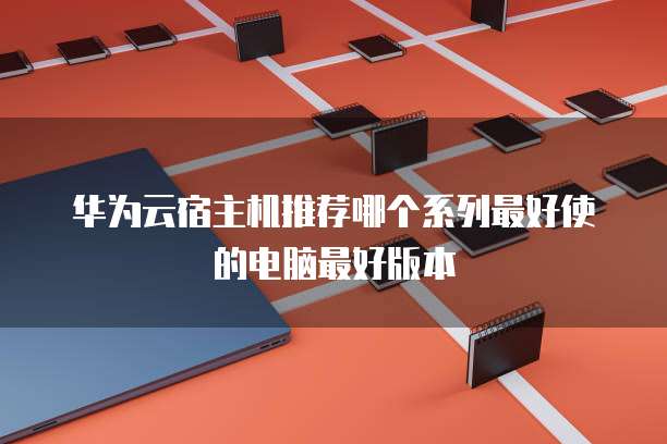 华为云宿主机推荐哪个系列最好使的电脑最好版本