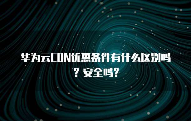 华为云CDN优惠条件有什么区别吗?安全吗?