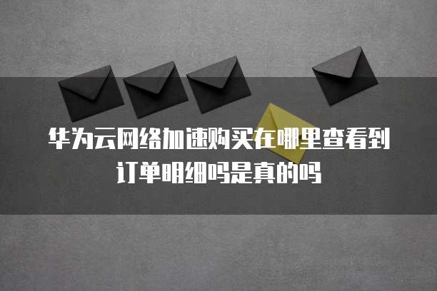华为云网络加速购买在哪里查看到订单明细吗是真的吗