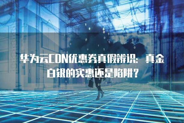 华为云CDN优惠券真假辨识:真金白银的实惠还是陷阱?