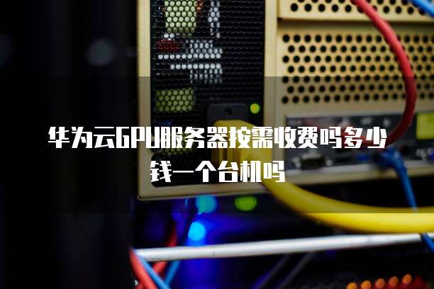 华为云GPU服务器按需收费吗多少钱一个台机吗