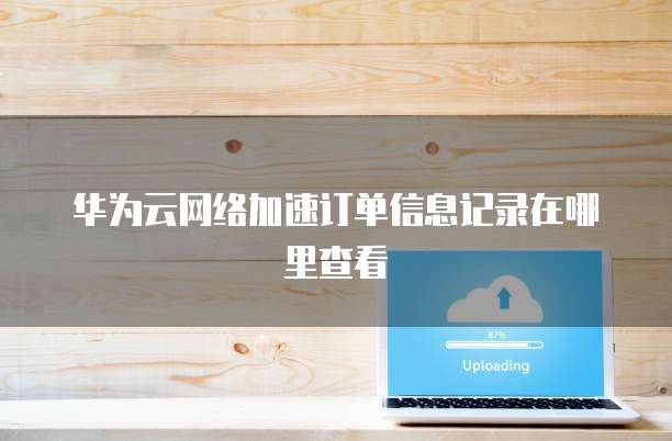 华为云网络加速订单信息记录在哪里查看
