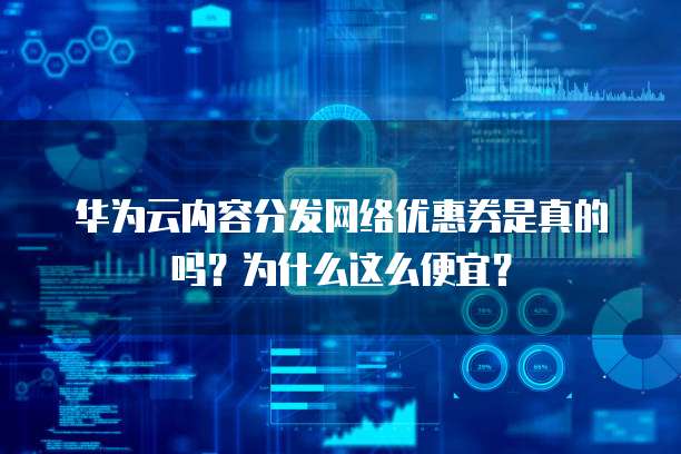 华为云内容分发网络优惠券是真的吗?为什么这么便宜?