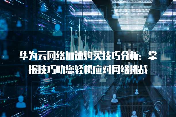 华为云网络加速购买技巧分析:掌握技巧助您轻松应对网络挑战