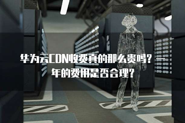 华为云CDN收费真的那么贵吗?一年的费用是否合理?