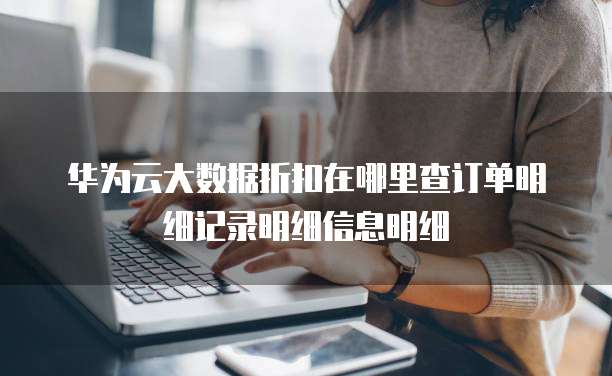 华为云大数据折扣在哪里查订单明细记录明细信息明细