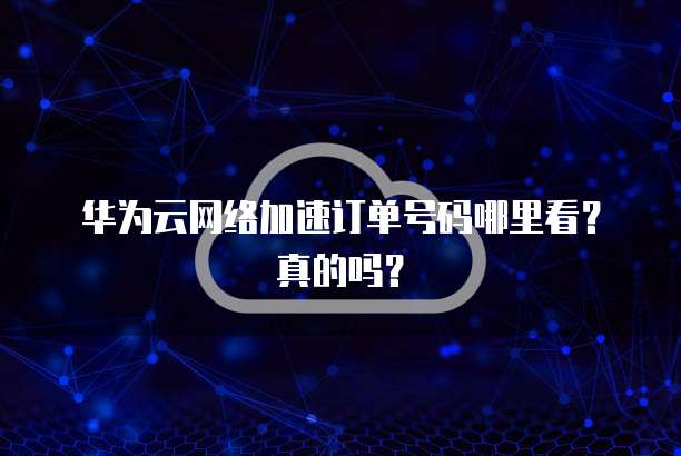 华为云网络加速订单号码哪里看?真的吗?