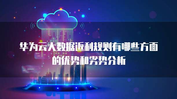 华为云大数据返利规则有哪些方面的优势和劣势分析