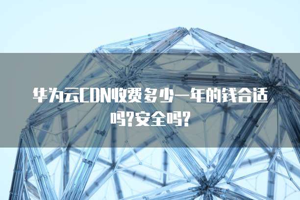 华为云CDN收费多少一年的钱合适吗?安全吗?