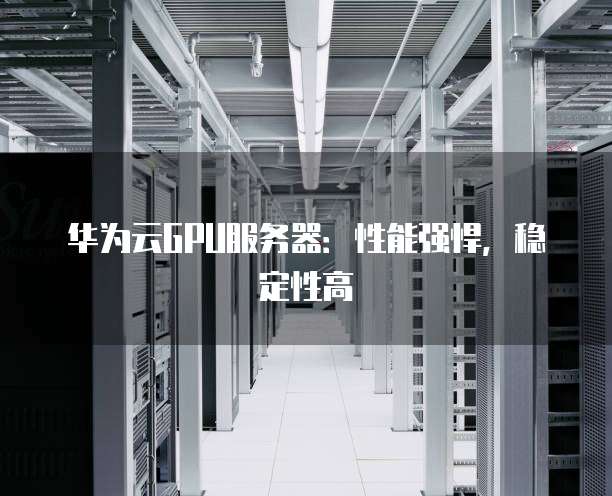 华为云GPU服务器:性能强悍,稳定性高