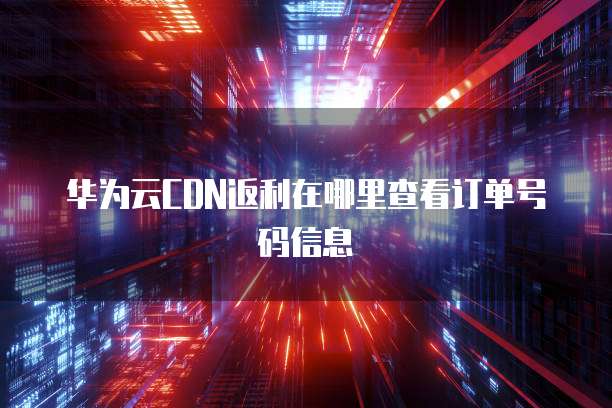 华为云CDN返利在哪里查看订单号码信息