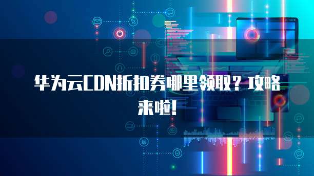 华为云CDN折扣券哪里领取？攻略来啦！