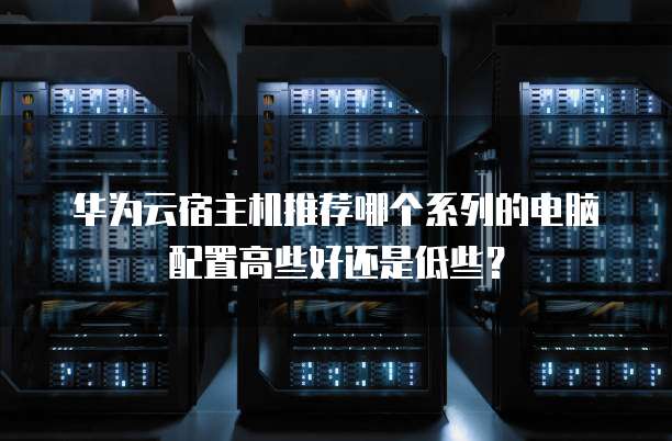 华为云宿主机推荐哪个系列的电脑配置高些好还是低些?