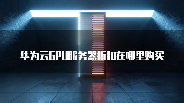 华为云GPU服务器折扣在哪里购买