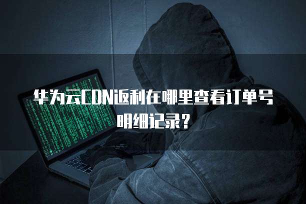 华为云CDN返利在哪里查看订单号明细记录？