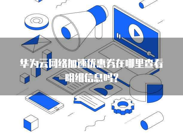 华为云网络加速优惠券在哪里查看明细信息吗?