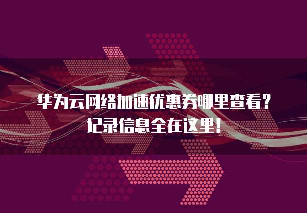 华为云网络加速优惠券哪里查看?记录信息全在这里!