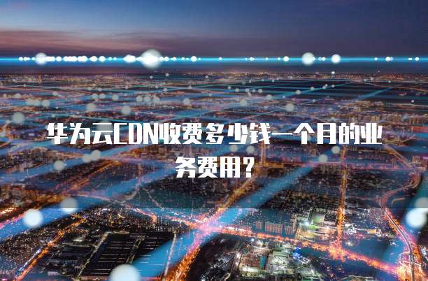 华为云CDN收费多少钱一个月的业务费用？