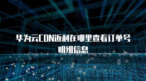 华为云CDN返利在哪里查看订单号明细信息