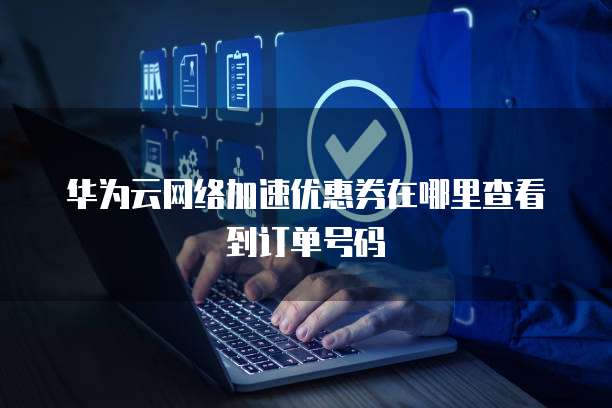 华为云网络加速优惠券在哪里查看到订单号码