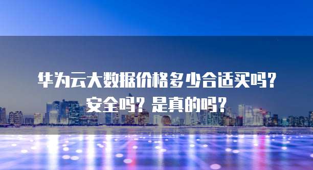 华为云大数据价格多少合适买吗?安全吗?是真的吗?