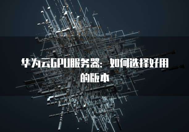 华为云GPU服务器:如何选择好用的版本