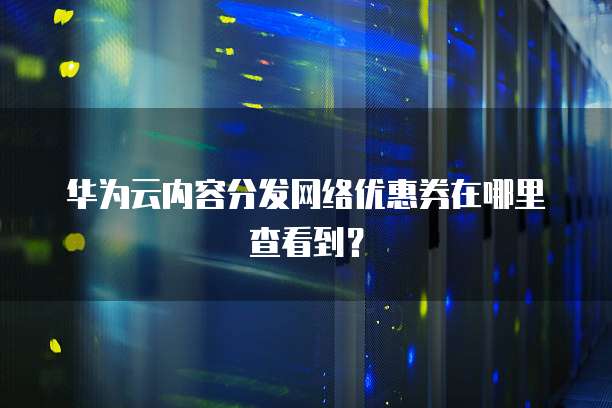 华为云内容分发网络优惠券在哪里查看到?