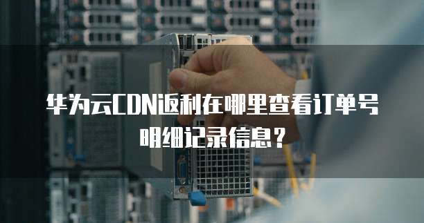 华为云CDN返利在哪里查看订单号明细记录信息?