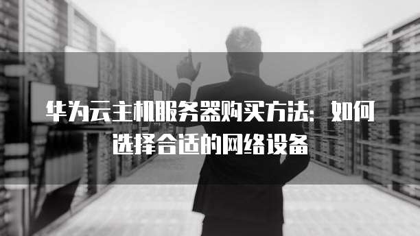 华为云主机服务器购买方法:如何选择合适的网络设备