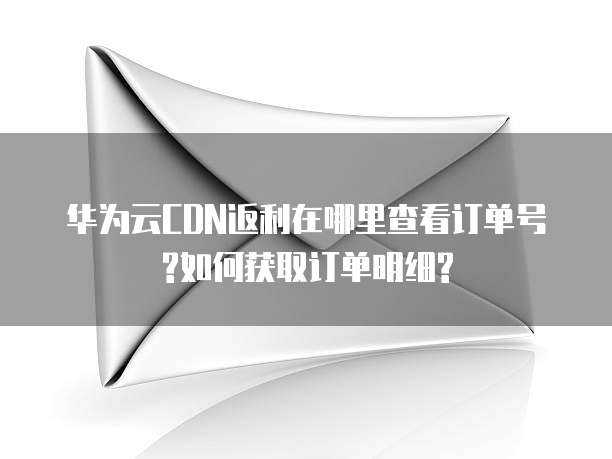 华为云CDN返利在哪里查看订单号?如何获取订单明细?